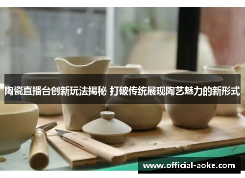 陶瓷直播台创新玩法揭秘 打破传统展现陶艺魅力的新形式